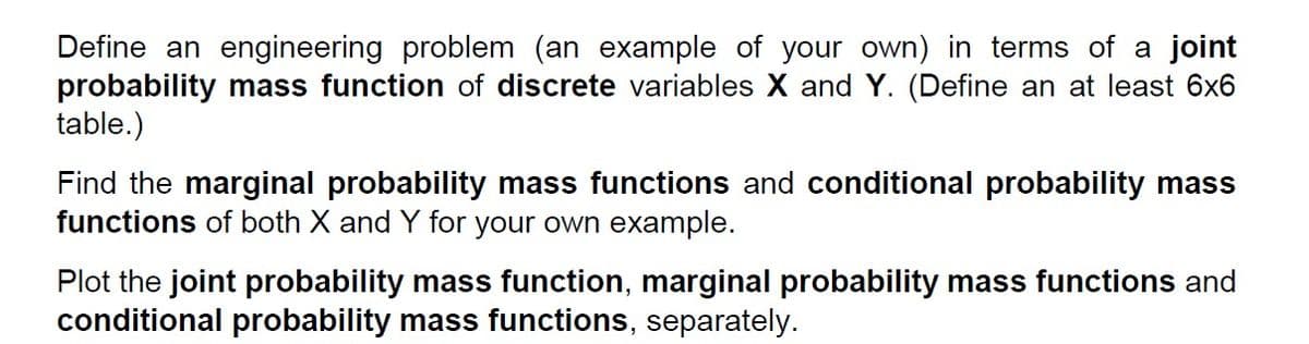 Define an engineering problem (an example of your own) in terms of a joint
probability mass function of discrete variables X and Y. (Define an at least 6x6
table.)
Find the marginal probability mass functions and conditional probability mass
functions of both X and Y for your own example.
Plot the joint probability mass function, marginal probability mass functions and
conditional probability mass functions, separately.
