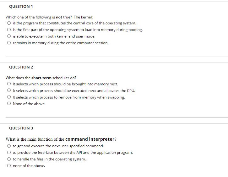 QUESTION 1
Which one of the following is not true? The kernel:
O is the program that constitutes the central core of the operating system.
O is the first part of the operating system to load into memory during booting.
is able to execute in both kernel and user mode.
remains in memory during the entire computer session.
QUESTION 2
What does the short-term scheduler do?
O It selects which process should be brought into memory next.
O It selects which proecss should be executed next and allocates the CPU.
O tselects which process to remove from memory when swapping.
O None of the above.
QUESTION 3
What is the main function of the command interpreter?
to get and execute the next user-specified command.
to provide the interface between the API and the application program.
to handle the files in the operating system.
O none of the above.
