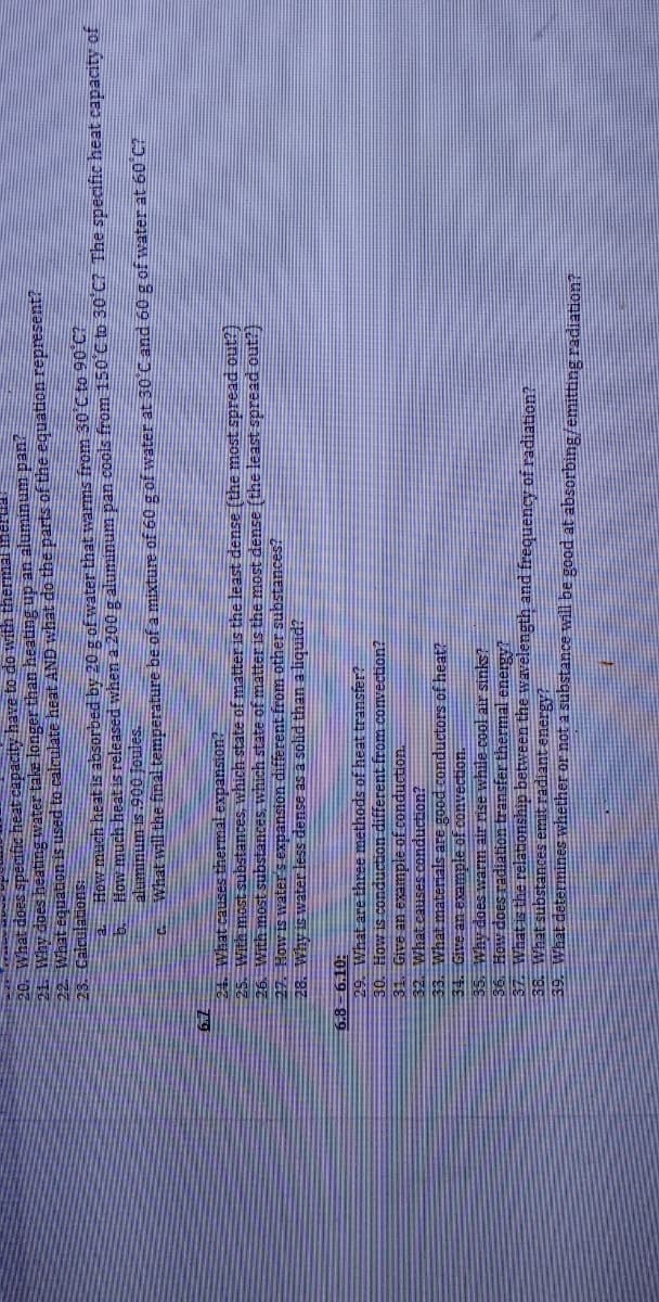 20. What does specific heat capacity have to do with thermal meniaa
21. Why does heating water take longer than heating up an aluminum pan?
22 What equaton is used to calculate heat AND what do the parts of the equation represent?
23. Calculations:
a How much heat is absorbed by 20 g of water that warms from 30°C to 90 C?
How much heat is released when a 200 g aluminum pan cools from 150 C to 30 C7 The specific heat capacity of
aluminum is 900 Joules.
a What will the final temperature be of a mixture of 60 g of water at 30 C and 60 g of water at 60 C
79
24. What causSes thermal expansion?
25. With most substances, which state of matter is the least dense (the most spread out?)
26. With most substances, which state of matter is the most dense (the least spread out?)
27. How is water's expansion different from other substances?
28. Why is water less dense as a solid than a liquid?
OT9- 89
29. What are three methods of heat transfer?
30. How is conduction different from convection?
31. Give an example of conduction.
32. What causes conduction?
33. What materials are good conductors of heat?
34. Give an example of convection.
35. Why does warm air rise while cool air sinks
36. How does radiation transfer thermal energyt
37. What is the relationship between the wavelength and frequency of radiation?
38. What substances emit radiant energy?
39. What determines whether or not a substance will be good at absorbing/emitting radiation?
