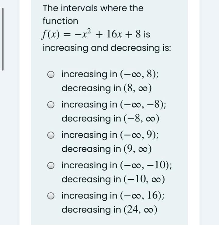 The intervals where the
function
f(x) = -x² + 16x + 8 is
increasing and decreasing is:
increasing in (-∞, 8);
decreasing in (8, 0)
O increasing in (-o, –8);
decreasing in (-8, 0)
O increasing in (-∞, 9);
decreasing in (9, ∞)
O increasing in (-∞, – 10);
decreasing in (-10, ∞0)
O increasing in (-o, 16);
decreasing in (24, o)
