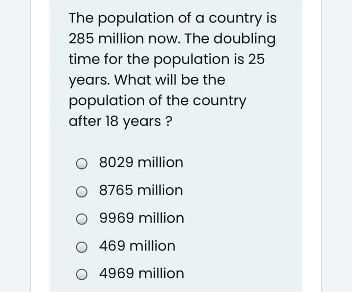 The population of a country is
285 million now. The doubling
time for the population is 25
years. What will be the
population of the country
after 18 years ?
8029 million
8765 million
9969 million
469 million
O 4969 million
