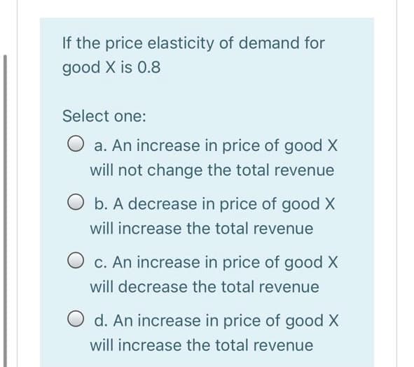 If the price elasticity of demand for
good X is 0.8
Select one:
O a. An increase in price of good X
will not change the total revenue
b. A decrease in price of good X
will increase the total revenue
O c. An increase in price of good X
will decrease the total revenue
d. An increase in price of good X
will increase the total revenue
