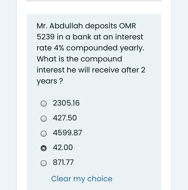 Mr. Abdullah deposits OMR
5239 in a bank at an interest
rate 4% compounded yearly.
What is the compound
interest he will receive after 2
years ?
2305.16
427.50
4599.87
42.00
871.77
Clear my choice
