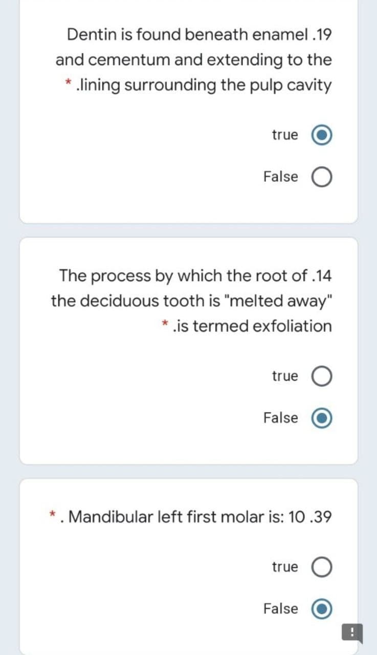 Dentin is found beneath enamel .19
and cementum and extending to the
* .lining surrounding the pulp cavity
true
False
The process by which the root of .14
the deciduous tooth is "melted away"
* .is termed exfoliation
true O
False
*. Mandibular left first molar is: 10 .39
true O
False
