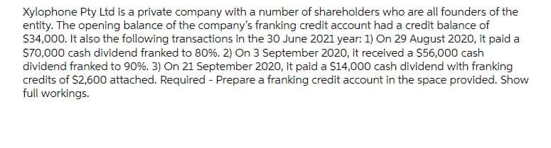 Xylophone Pty Ltd is a private company with a number of shareholders who are all founders of the
entity. The opening balance of the company's franking credit account had a credit balance of
S34,000. It also the following transactions in the 30 June 2021 year: 1) On 29 August 2020, it paid a
$70,000 cash dividend franked to 80%. 2) On 3 September 2020, it received a $56,000 cash
dividend franked to 90%. 3) On 21 September 2020, it paid a $14,000 cash dividend with franking
credits of $2,600 attached. Required - Prepare a franking credit account in the space provided. Show
full workings.
