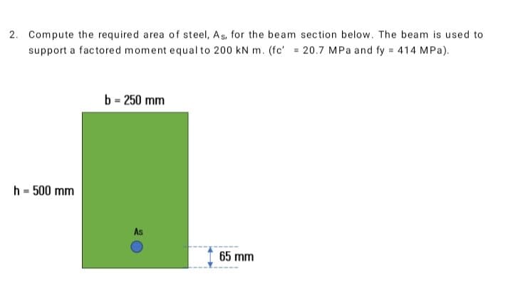 2. Compute the required area of steel, As, for the beam section below. The beam is used to
support a factored moment equal to 200 kN m. (fc' = 20.7 MPa and fy = 414 MPa).
h = 500 mm
b = 250 mm
As
65 mm