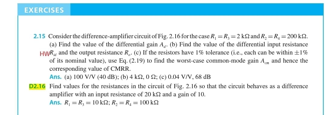 2.15 Consider the difference-amplifier circuit of Fig. 2.16 for the case R, =R,=2 k2 and R,=R,=200 k2.
(a) Find the value of the differential gain A4. (b) Find the value of the differential input resistance
HWR, and the output resistance R,. (c) If the resistors have 1% tolerance (i.e., each can be within ±1%
of its nominal value), use Eq. (2.19) to find the worst-case common-mode gain A and hence the
corresponding value of CMRR.
Ans. (a) 100 V/N (40 dB); (b) 4 k2, 0 N; (c) 0.04 V/V, 68 dB
D2.16 Find values for the resistances in the circuit of Fig. 2.16 so that the circuit behaves as a difference
amplifier with an input resistance of 20 k2 and a gain of 10.
Ans. R, = R, = 10 k2; R, = R, = 100 k2
