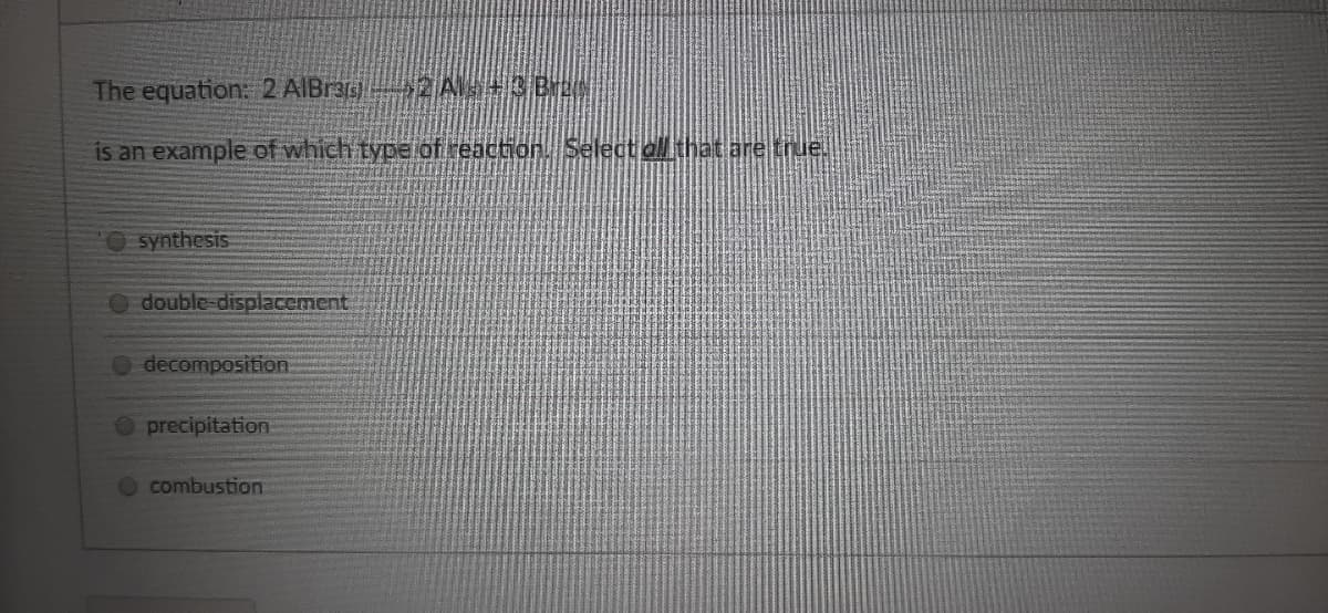 The equation: 2 AIBras)2 A+3 Bree
is an example of which type of reaction. Select all that are true.
synthesis
double-displacement
decomposition
precipitation
combustion
