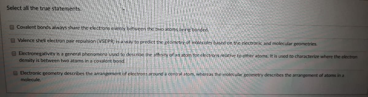 Select all the true statements.
Covalent bonds always share the electrons evenly between the two atoms being bonded.
OValence shell electron pair repulsion (VSEPR) is a way to predict the geometry of molecules based on the electronic and molecular geometries.
O Electronegativity is a general phenomena used to describe the affinity of an atom forelectrons relative to other atoms. It is used to characterize where the electron
density is between two atoms in a covalent bond.
O Electronic geometry describes the arrangement of electrons around a central atom, whereas the molecular geometry describes the arrangement of atoms in a
molecule.
