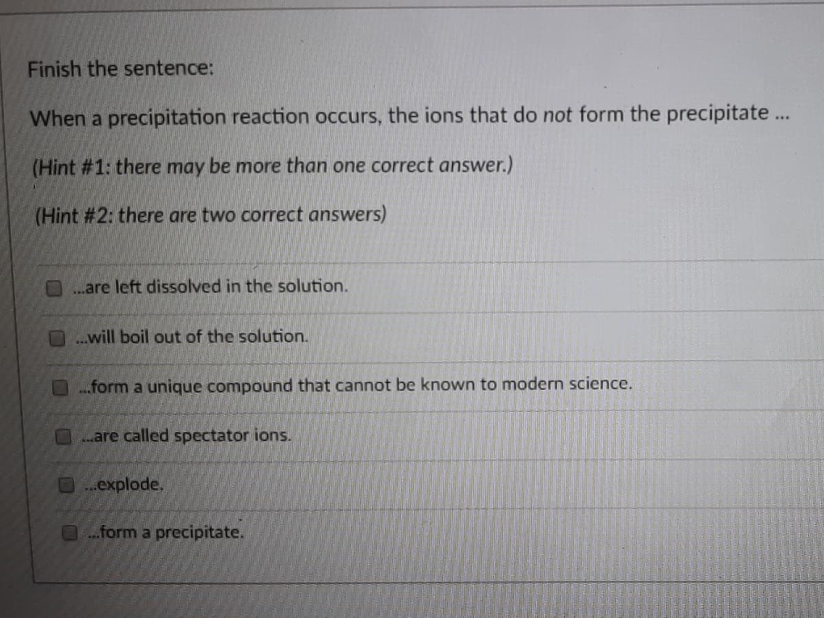 Finish the sentence:
When a precipitation reaction occurs, the ions that do not form the precipitate...
(Hint #1: there may be more than one correct answer.)
(Hint #2: there are two correct answers)
are left dissolved in the solution.
will boil out of the solution.
..form a unique compound that cannot be known to modern science.
are called spectator ions.
explode.
form a precipitate.
