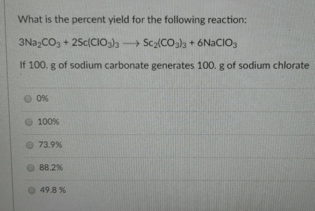 What is the percent yield for the following reaction:
3N22CO3 + 2Sc(CIO3)3 Sc2(CO2)3 + 6NACIO3
If 100. g of sodium carbonate generates 100. g of sodium chlorate
0%
100%
73.9%
88.2%
49.8 %
