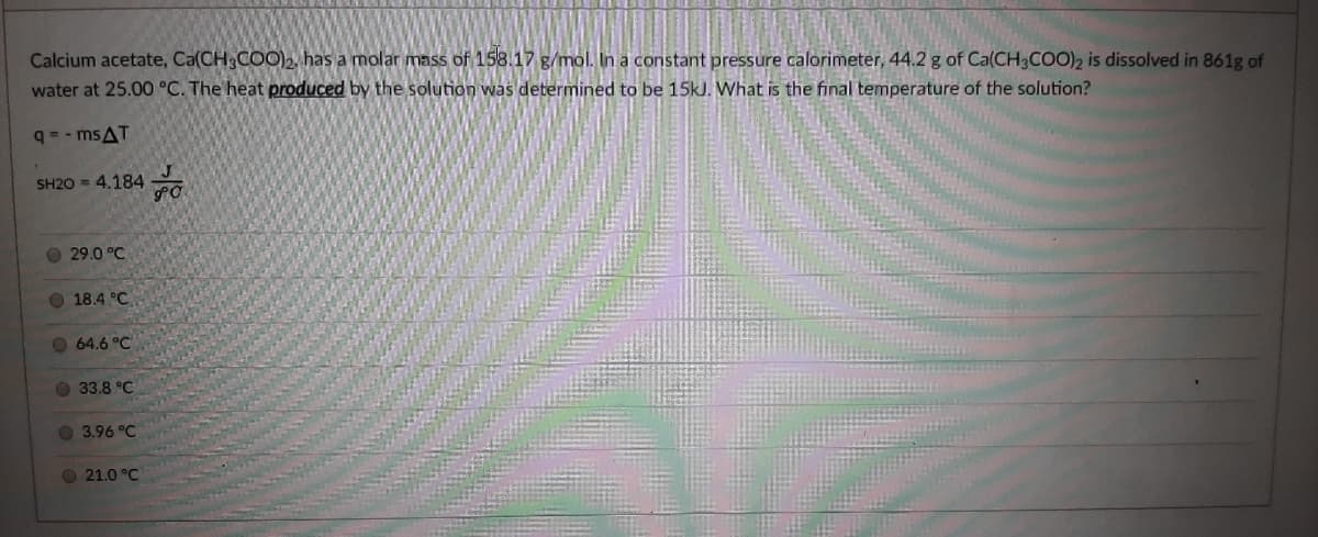 Calcium acetate, Ca(CH3COO)2 has a molar mass of 158.17 g/mol. In a constant pressure calorimeter, 44.2 g of Ca(CH3COO)2 is dissolved in 861g of
water at 25.00 °C. The heat produced by the solution was determined to be 15kJ. What is the final temperature of the solution?
q= - msAT
SH20 = 4.184
29.0 °C
O 18.4 °C
O 64.6 °C
O 33.8 °C
O 3.96 °C
O 21.0 °C
