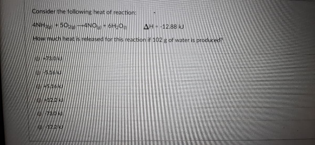 Consider the following heat of reaction:
4NHB 502MANO + 6H2On
AH = -12.88 kJ
How much heat is released for this reaction if 102 g of water is produced?
73,0J
122 K
73.0k
12.2 J
