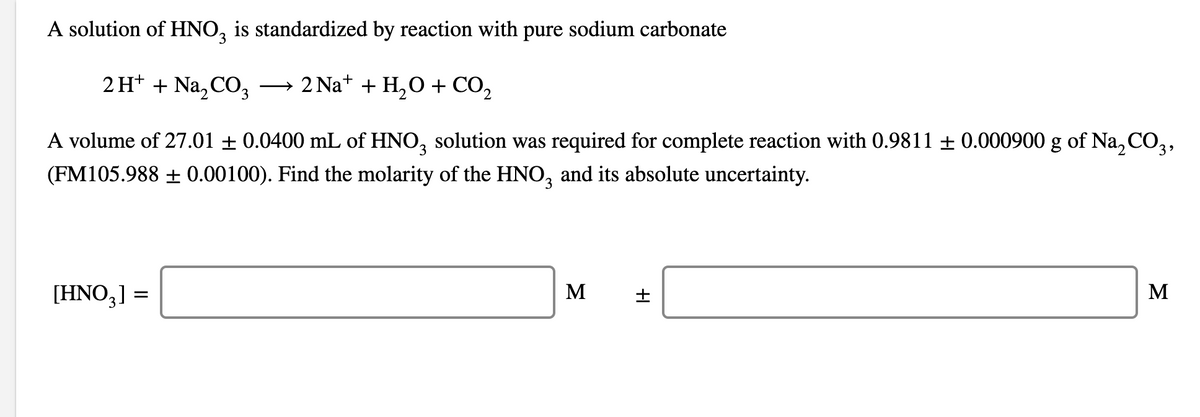 A solution of HNO3 is standardized by reaction with pure sodium carbonate
2H+ + Na₂CO3 2 Na+ + H₂O + CO₂
A volume of 27.01 ± 0.0400 mL of HNO3 solution was required for complete reaction with 0.9811 ± 0.000900 g of Na₂CO3,
(FM105.988 ± 0.00100). Find the molarity of the HNO3 and its absolute uncertainty.
[HNO3] =
M
+
It
M