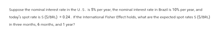 Suppose the nominal interest rate in the U.S. is 5% per year, the nominal interest rate in Brazil is 10% per year, and
today's spot rate is S ($/BRL) = 0.24. If the International Fisher Effect holds, what are the expected spot rates S ($/BRL)
in three months, 6 months, and 1 year?