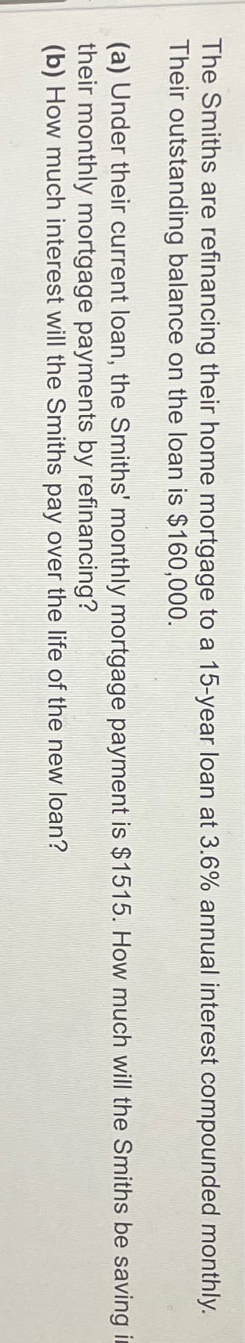 The Smiths are refinancing their home mortgage to a 15-year loan at 3.6% annual interest compounded monthly.
Their outstanding balance on the loan is $160,000.
(a) Under their current loan, the Smiths' monthly mortgage payment is $1515. How much will the Smiths be saving in
their monthly mortgage payments by refinancing?
(b) How much interest will the Smiths pay over the life of the new loan?