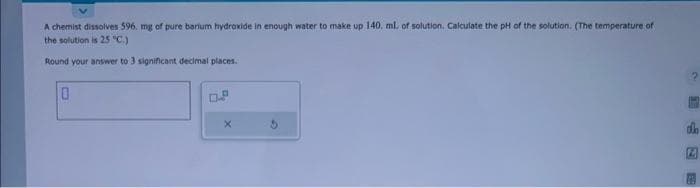 A chemist dissolves 596. mg of pure barium hydroxide in enough water to make up 140, ml. of solution. Calculate the pH of the solution. (The temperature of
the solution is 25 °C.)
Round your answer to 3 significant decimal places.
0
X
2