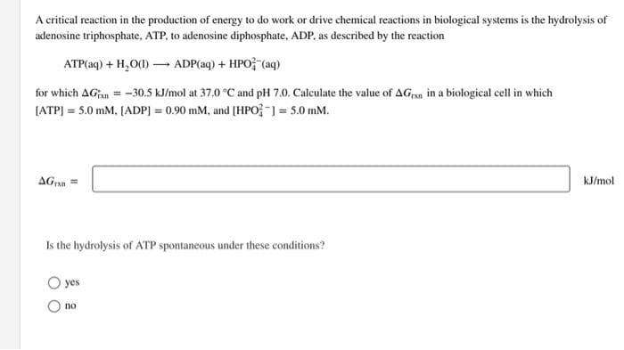 A critical reaction in the production of energy to do work or drive chemical reactions in biological systems is the hydrolysis of
adenosine triphosphate, ATP, to adenosine diphosphate, ADP, as described by the reaction
ATP(aq) + H₂O(1)→ ADP(aq) + HPO (aq)
for which AG = -30.5 kJ/mol at 37.0 °C and pH 7.0. Calculate the value of AGran in a biological cell in which
[ATP] = 5.0 mM. [ADP] = 0.90 mM, and [HPO-] = 5.0 mm.
AGE=
Is the hydrolysis of ATP spontaneous under these conditions?
yes
no
kJ/mol