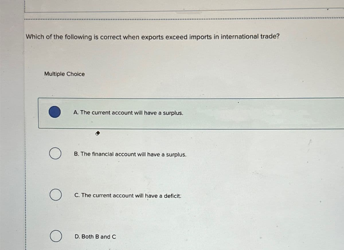 Which of the following is correct when exports exceed imports in international trade?
Multiple Choice
O
O
A. The current account will have a surplus.
B. The financial account will have a surplus.
C. The current account will have a deficit.
D. Both B and C