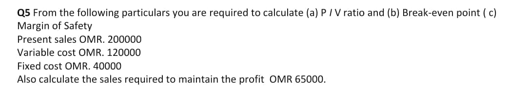 Q5 From the following particulars you are required to calculate (a) P/V ratio and (b) Break-even point ( c)
Margin of Safety
Present sales OMR. 200000
Variable cost OMR. 120000
Fixed cost OMR. 40000
Also calculate the sales required to maintain the profit OMR 65000.
