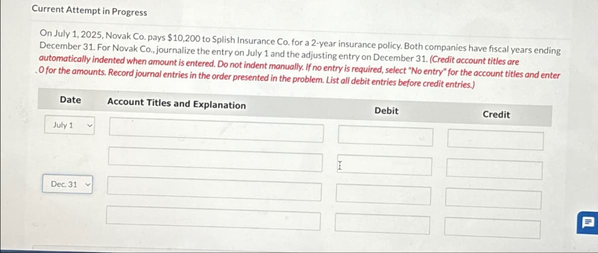 Current Attempt in Progress
On July 1, 2025, Novak Co. pays $10,200 to Splish Insurance Co. for a 2-year insurance policy. Both companies have fiscal years ending
December 31. For Novak Co., journalize the entry on July 1 and the adjusting entry on December 31. (Credit account titles are
automatically indented when amount is entered. Do not indent manually. If no entry is required, select "No entry" for the account titles and enter
O for the amounts. Record journal entries in the order presented in the problem. List all debit entries before credit entries.)
Date
July 1
Dec. 31
V
Account Titles and Explanation
Debit
TIND
Credit