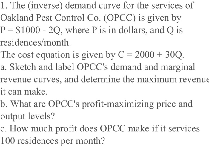 1. The (inverse) demand curve for the services of
Oakland Pest Control Co. (OPCC) is given by
P= $1000 - 2Q, where P is in dollars, and Q is
residences/month.
The cost equation is given by C = 2000 + 30Q.
a. Sketch and label OPCC's demand and marginal
revenue curves, and determine the maximum revenue
it can make.
b. What are OPCC's profit-maximizing price and
output levels?
c. How much profit does OPCC make if it services
100 residences per month?