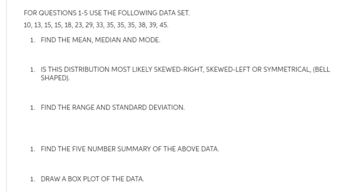 FOR QUESTIONS 1-5 USE THE FOLLOWING DATA SET.
10, 13, 15, 15, 18, 23, 29, 33, 35, 35, 35, 38, 39, 45.
1. FIND THE MEAN, MEDIAN AND MODE.
1. IS THIS DISTRIBUTION MOST LIKELY SKEWED-RIGHT, SKEWED-LEFT OR SYMMETRICAL, (BELL
SHAPED).
1. FIND THE RANGE AND STANDARD DEVIATION.
1. FIND THE FIVE NUMBER SUMMARY OF THE ABOVE DATA.
1. DRAW A BOX PLOT OF THE DATA.