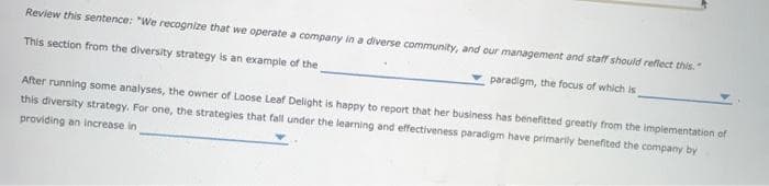 Review this sentence: "We recognize that we operate a company in a diverse community, and our management and staff should reflect this."
This section from the diversity strategy is an example of the
paradigm, the focus of which is
After running some analyses, the owner of Loose Leaf Delight is happy to report that her business has benefitted greatly from the implementation of
this diversity strategy. For one, the strategies that fall under the learning and effectiveness paradigm have primarily benefited the company by
providing an increase in