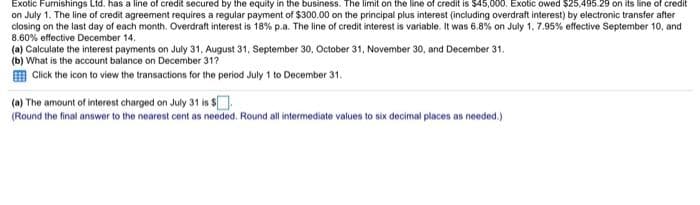 Exotic Furnishings Ltd. has a line of credit secured by the equity in the business. The limit on the line of credit is $45,000. Exotic owed $25,495.29 on its line of credit
on July 1. The line of credit agreement requires a regular payment of $300.00 on the principal plus interest (including overdraft interest) by electronic transfer after
closing on the last day of each month. Overdraft interest is 18% p.a. The line of credit interest is variable. It was 6.8% on July 1, 7.95% effective September 10, and
8.60% effective December 14.
(a) Calculate the interest payments on July 31, August 31, September 30, October 31, November 30, and December 31.
(b) What is the account balance on December 31?
Click the icon to view the transactions for the period July 1 to December 31.
(a) The amount of interest charged on July 31 is $
(Round the final answer to the nearest cent as needed. Round all intermediate values to six decimal places as needed.)