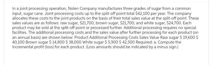 In a joint processing operation, Nolen Company manufactures three grades of sugar from a common
input, sugar cane. Joint processing costs up to the split-off point total $42,100 per year. The company
allocates these costs to the joint products on the basis of their total sales value at the split-off point. These
sales values are as follows: raw sugar, $21,700; brown sugar, $21,700; and white sugar, $24,700. Each
product may be sold at the split-off point or processed further. Additional processing requires no special
facilities. The additional processing costs and the sales value after further processing for each product (on
an annual basis) are shown below: Product Additional Processing Costs Sales Value Raw sugar $ 19,600 $
40,100 Brown sugar $ 14,800 $ 38,000 White sugar $ 5,900 $ 42,500 Required: a. Compute the
Incremental profit (loss) for each product. (Loss amounts should be indicated by a minus sign.)