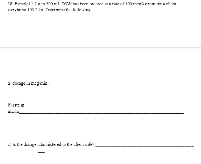 18. Esmolol 1.2 g in 500 mL D5W has been ordered at a rate of 100 mcg/kg/min for a client
weighting 103.2 kg. Determine the following:
a) dosage in mcg/min:
b) rate in
mL/hr
c) Is the dosage administered to the client safe?