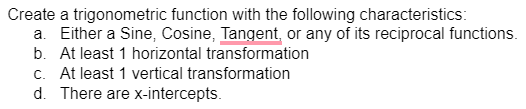 Create a trigonometric function with the following characteristics:
a. Either a Sine, Cosine, Tangent, or any of its reciprocal functions.
b. At least 1 horizontal transformation
c. At least 1 vertical transformation
d. There are x-intercepts.
