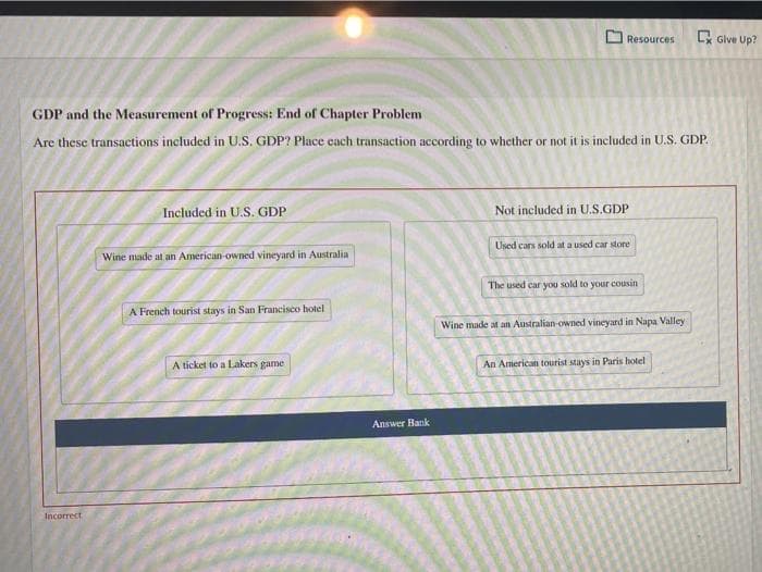 Incorrect
GDP and the Measurement of Progress: End of Chapter Problem
Are these transactions included in U.S. GDP? Place cach transaction according to whether or not it is included in U.S. GDP.
Included in U.S. GDP
Wine made at an American-owned vineyard in Australia
A French tourist stays in San Francisco hotel
A ticket to a Lakers game
Resources
Answer Bank
Not included in U.S.GDP
Used cars sold at a used car store
The used car you sold to your cousin
Wine made at an Australian-owned vineyard in Napa Valley
Ex Give Up?
An American tourist stays in Paris hotel