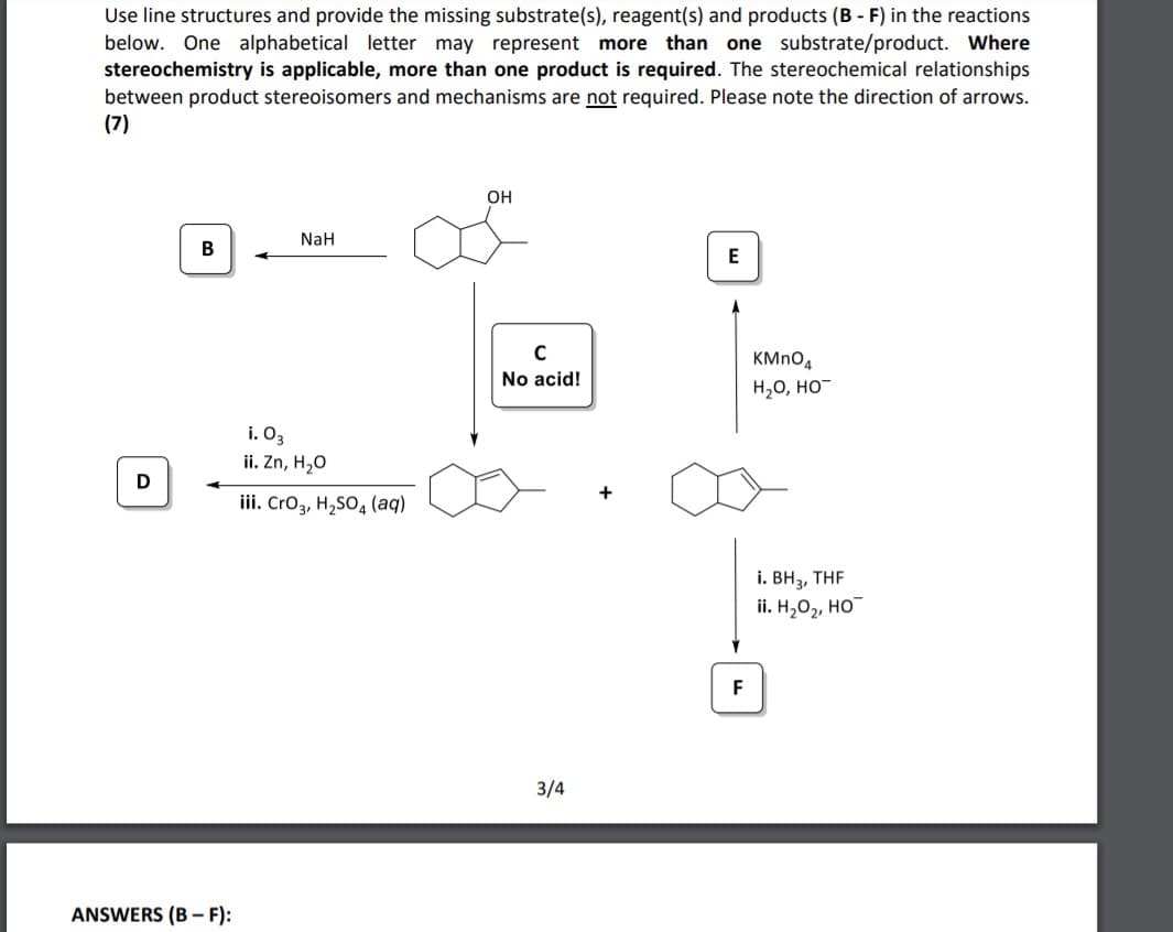 Use line structures and provide the missing substrate(s), reagent(s) and products (B - F) in the reactions
below. One alphabetical letter may represent more than one substrate/product. Where
stereochemistry is applicable, more than one product is required. The stereochemical relationships
between product stereoisomers and mechanisms are not required. Please note the direction of arrows.
(7)
OH
NaH
В
E
C
No acid!
H20, HO-
i. O3
ii. Zn, H20
D
+
iii. Cro3, H,SO, (aq)
i. BH2, THE
ii. Н,О, но
F
3/4
ANSWERS (B – F):
