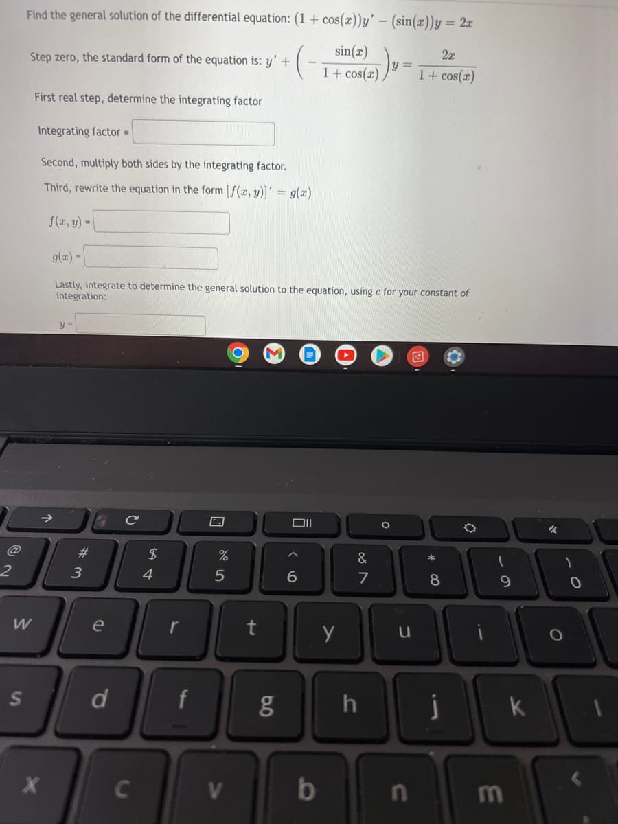 @
2
Find the general solution of the differential equation: (1 + cos(x))y' - (sin(x))y = 2x
sin(x)
Step zero, the standard form of the equation is: y' +
+(₁
y =
2x
1 + cos(x)
1 + cos(x)
First real step, determine the integrating factor
Integrating factor =
Second, multiply both sides by the integrating factor.
Third, rewrite the equation in the form [f(x, y)]' = g(x)
f(x, y) =
g(x) =
Lastly, integrate to determine the general solution to the equation, using c for your constant of
integration:
y =
C
2
W
S
X
# 3
e
d
с
C
54
$
r
f
otos
%
5
V
rt
g
Oll
6
b
y
&
7
h
O
u
n
8
j
(
9
m
k
✓
)
0