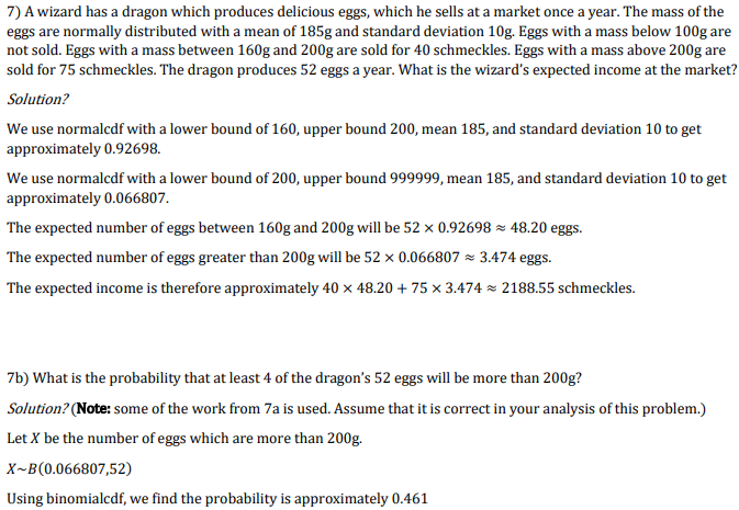 7) A wizard has a dragon which produces delicious eggs, which he sells at a market once a year. The mass of the
eggs are normally distributed with a mean of 185g and standard deviation 10g. Eggs with a mass below 100g are
not sold. Eggs with a mass between 160g and 200g are sold for 40 schmeckles. Eggs with a mass above 200g are
sold for 75 schmeckles. The dragon produces 52 eggs a year. What is the wizard's expected income at the market?
Solution?
We use normalcdf with a lower bound of 160, upper bound 200, mean 185, and standard deviation 10 to get
approximately 0.92698.
We use normalcdf with a lower bound of 200, upper bound 999999, mean 185, and standard deviation 10 to get
approximately 0.066807.
The expected number of eggs between 160g and 200g will be 52 × 0.92698 × 48.20 eggs.
The expected number of eggs greater than 200g will be 52 x 0.066807 = 3.474 eggs.
The expected income is therefore approximately 40 x 48.20 + 75 x 3.474 z 2188.55 schmeckles.
7b) What is the probability that at least 4 of the dragon's 52 eggs will be more than 200g?
Solution? (Note: some of the work from 7a is used. Assume that it is correct in your analysis of this problem.)
Let X be the number of eggs which are more than 200g.
X~B(0.066807,52)
Using binomialcdf, we find the probability is approximately 0.461
