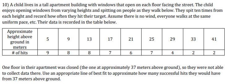 10) A child lives in a tall apartment building with windows that open on each floor facing the street. The child
enjoys opening windows from varying heights and spitting on people as they walk below. They spit ten times from
each height and record how often they hit their target. Assume there is no wind, everyone walks at the same
uniform pace, etc. Their data is recorded in the table below.
Approximate
height above
ground in
meters
# of hits
5
9
13
17
21
25
29
33
41
9
8.
7
6
7
4
2
2
One floor in their apartment was closed (the one at approximately 37 meters above ground), so they were not able
to collect data there. Use an appropriate line of best fit to approximate how many successful hits they would have
from 37 meters above ground.
