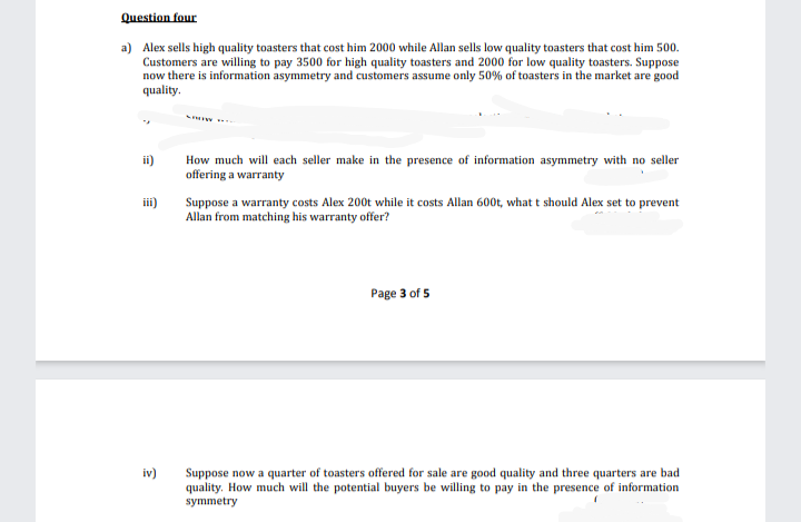 Question four
a) Alex sells high quality toasters that cost him 2000 while Allan sells low quality toasters that cost him 500.
Customers are willing to pay 3500 for high quality toasters and 2000 for low quality toasters. Suppose
now there is information asymmetry and customers assume only 50% of toasters in the market are good
quality.
ii)
How much will each seller make in the presence of information asymmetry with no seller
offering a warranty
iii)
Suppose a warranty costs Alex 200t while it costs Allan 600t, what t should Alex set to prevent
Allan from matching his warranty offer?
Page 3 of 5
iv)
Suppose now a quarter of toasters offered for sale are good quality and three quarters are bad
quality. How much will the potential buyers be willing to pay in the presence of information
symmetry
