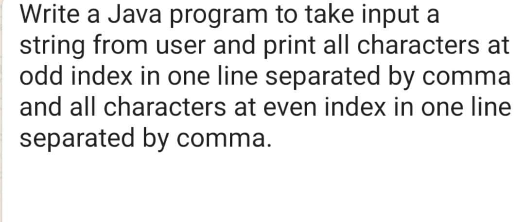 Write a Java program to take input a
string from user and print all characters at
odd index in one line separated by comma
and all characters at even index in one line
separated by comma.
