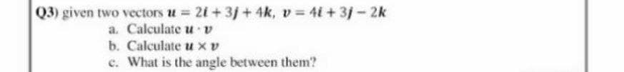 Q3) given two vectors u 21+3j + 4k, v = 4i + 3j-2k
a. Calculate u v
b. Calculate u xv
e. What is the angle between them?
