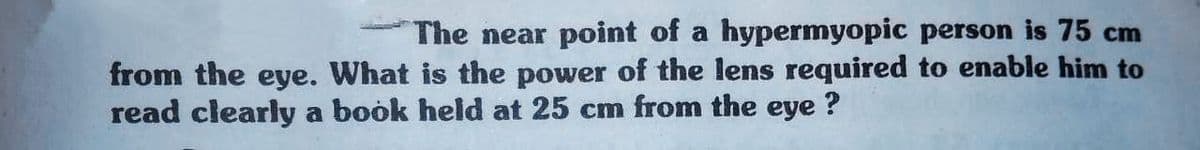 The near point of a hypermyopic person is 75 cm
from the eye. What is the power of the lens required to enable him to
read clearly a book held at 25 cm from the eye ?
