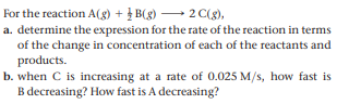 For the reaction A(g) + } B(g) 2C(g),
a. determine the expression for the rate of the reaction in terms
of the change in concentration of each of the reactants and
products.
b. when C is increasing at a rate of 0.025 M/s, how fast is
B decreasing? How fast is A decreasing?
