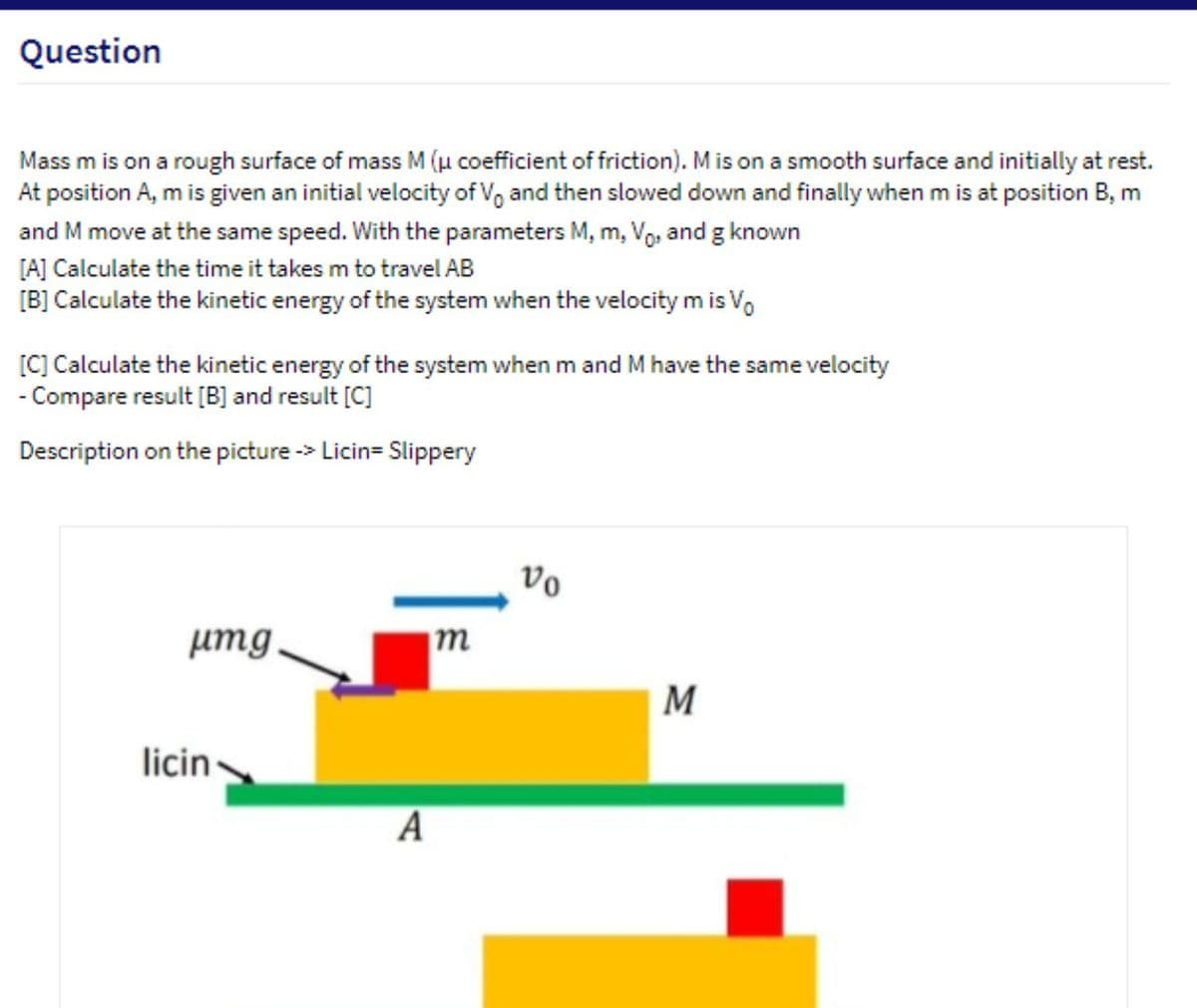 Question
Mass m is on a rough surface of mass M (µ coefficient of friction). Mis on a smooth surface and initially at rest.
At position A, m is given an initial velocity of Vo and then slowed down and finally when m is at position B, m
and M move at the same speed. With the parameters M, m, Vo, and g known
[A] Calculate the time it takes m to travel AB
[B] Calculate the kinetic energy of the system when the velocity m is Vo
[C] Calculate the kinetic energy of the system when m and M have the same velocity
- Compare result [B] and result [C]
Description on the picture -> Licin= Slippery
vo
umg
m
M
licin
А
