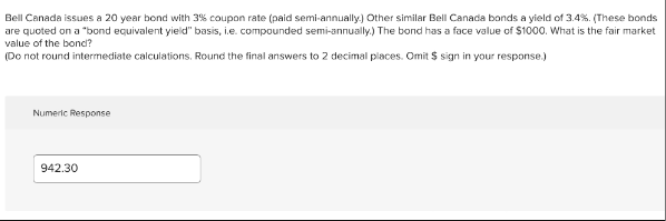 Bell Canada issues a 20 year bond with 3% coupon rate (paid semi-annually.) Other similar Bell Canada bonds a yield of 3.4%. (These bonds
are quoted on a "bond equivalent yield" basis, i.e. compounded semi-annually.) The bond has a face value of $1000. What is the fair market
value of the bond?
(Do not round intermediate calculations. Round the final answers to 2 decimal places. Omit $ sign in your response.)
Numeric Response
942.30