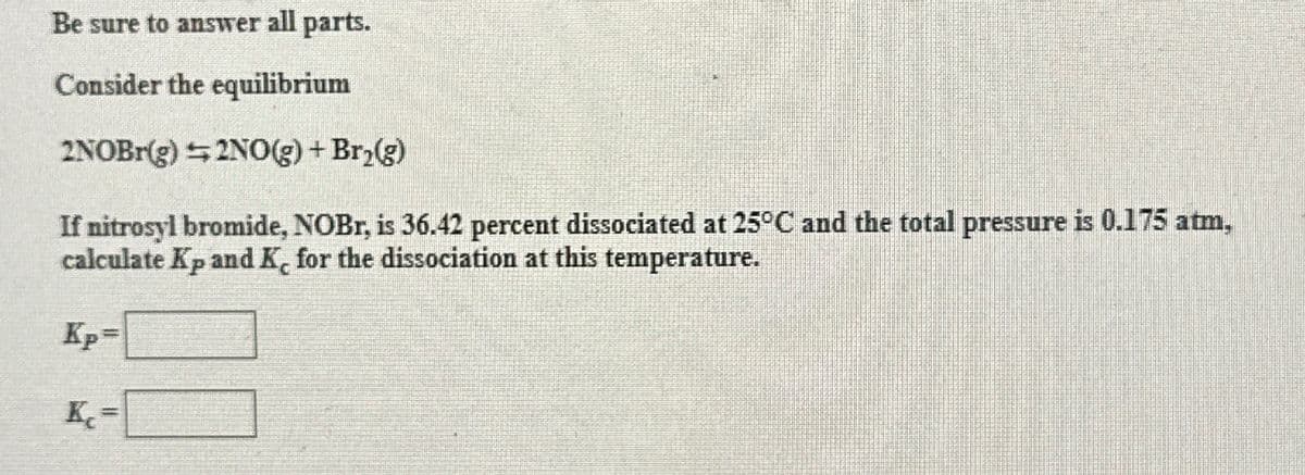 Be sure to answer all parts.
Consider the equilibrium
2NOBr(g) 2NO(g) + Br₂(g)
If nitrosyl bromide, NOBr, is 36.42 percent dissociated at 25°C and the total pressure is 0.175 atm,
calculate Kp and K, for the dissociation at this temperature.
Kp=
K₂=