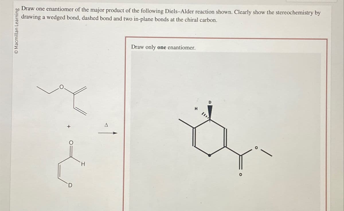 Macmillan Learning
Draw one enantiomer of the major product of the following Diels-Alder reaction shown. Clearly show the stereochemistry by
drawing a wedged bond, dashed bond and two in-plane bonds at the chiral carbon.
H
A
Draw only one enantiomer.
H