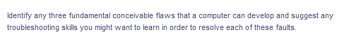 Identify any three fundamental conceivable flaws that a computer can develop and suggest any
troubleshooting skills you might want to learn in order to resolve each of these faults.
