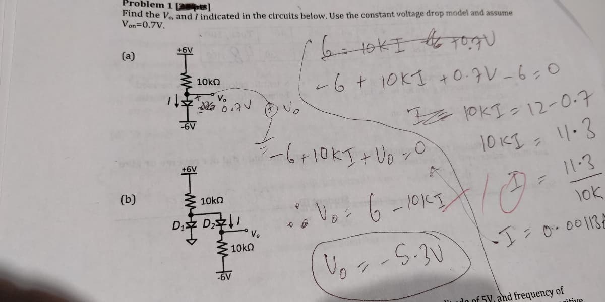 Problem 1 pts]
Find the Vo, and I indicated in the circuits below. Use the constant voltage drop model and assume
Von=0.7V.
+6V
(a)
10kn
ー6+10KI +0.9V_6:0
it
V.
OKI 12-0.7
-6V
11.3
10
(b)
10kO
lok
D; D
Voi 6 -10KI
Vo
10kn
I:0.00113
-6V
IL udo of 5Y, and frequency of
itive
