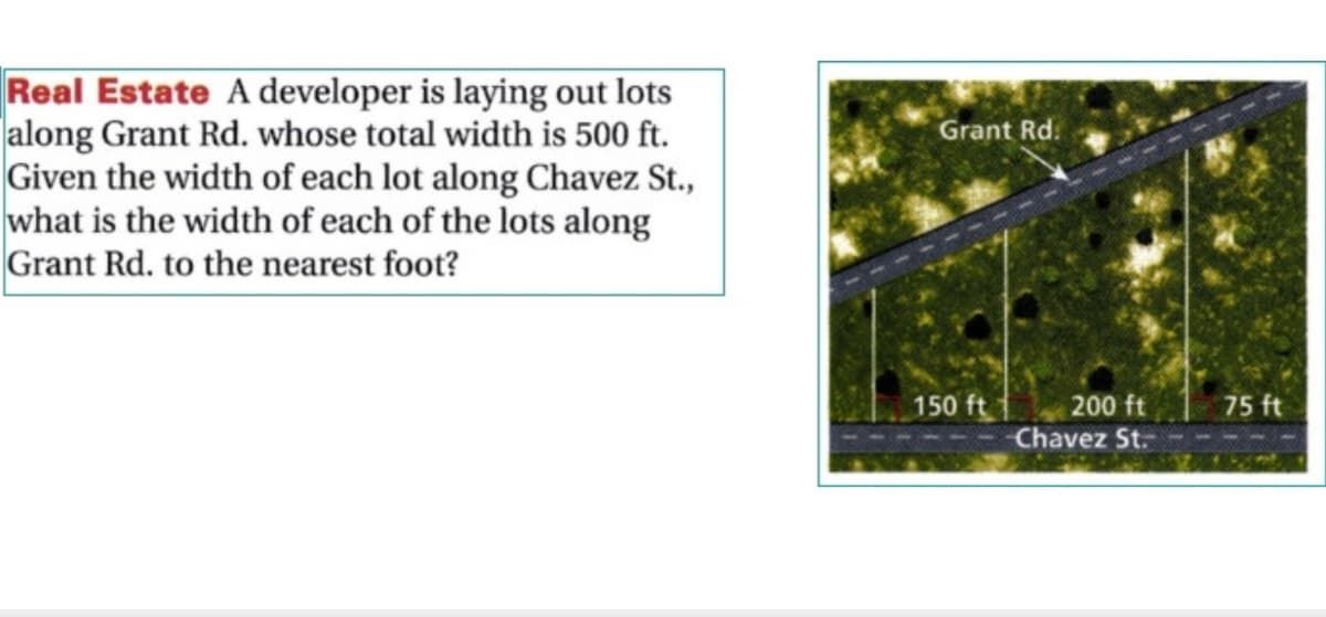 Real Estate A developer is laying out lots
|along Grant Rd. whose total width is 500 ft.
Given the width of each lot along Chavez St.,
what is the width of each of the lots along
Grant Rd. to the nearest foot?
Grant Rd.
150 ft
200 ft
Chavez St.
75 ft
