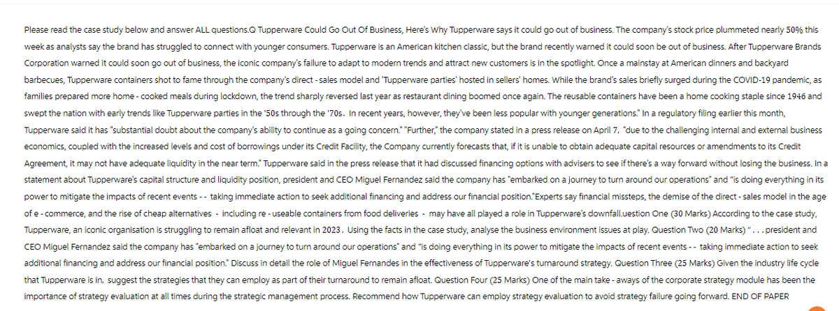 Please read the case study below and answer ALL questions.Q Tupperware Could Go Out Of Business, Here's Why Tupperware says it could go out of business. The company's stock price plummeted nearly 50% this
week as analysts say the brand has struggled to connect with younger consumers. Tupperware is an American kitchen classic, but the brand recently warned it could soon be out of business. After Tupperware Brands
Corporation warned it could soon go out of business, the iconic company's failure to adapt to modern trends and attract new customers is in the spotlight. Once a mainstay at American dinners and backyard
barbecues, Tupperware containers shot to fame through the company's direct - sales model and 'Tupperware parties' hosted in sellers' homes. While the brand's sales briefly surged during the COVID-19 pandemic, as
families prepared more home-cooked meals during lockdown, the trend sharply reversed last year as restaurant dining boomed once again. The reusable containers have been a home cooking staple since 1946 and
swept the nation with early trends like Tupperware parties in the '50s through the '70s. In recent years, however, they've been less popular with younger generations." In a regulatory filing earlier this month,
Tupperware said it has "substantial doubt about the company's ability to continue as a going concern." "Further," the company stated in a press release on April 7, "due to the challenging internal and external business
economics, coupled with the increased levels and cost of borrowings under its Credit Facility, the Company currently forecasts that, if it is unable to obtain adequate capital resources or amendments to its Credit
Agreement, it may not have adequate liquidity in the near term." Tupperware said in the press release that it had discussed financing options with advisers to see if there's a way forward without losing the business. In a
statement about Tupperware's capital structure and liquidity position, president and CEO Miguel Fernandez said the company has "embarked on a journey to turn around our operations" and "is doing everything in its
power to mitigate the impacts of recent events -- taking immediate action to seek additional financing and address our financial position."Experts say financial missteps, the demise of the direct-sales model in the age
of e-commerce, and the rise of cheap alternatives including re-useable containers from food deliveries - may have all played a role in Tupperware's downfall.uestion One (30 Marks) According to the case study,
Tupperware, an iconic organisation is struggling to remain afloat and relevant in 2023. Using the facts in the case study, analyse the business environment issues at play. Question Two (20 Marks)"... president and
CEO Miguel Fernandez said the company has "embarked on a journey to turn around our operations" and "is doing everything in its power to mitigate the impacts of recent events -- taking immediate action to seek
additional financing and address our financial position." Discuss in detail the role of Miguel Fernandes in the effectiveness of Tupperware's turnaround strategy. Question Three (25 Marks) Given the industry life cycle
that Tupperware is in, suggest the strategies that they can employ as part of their turnaround to remain afloat. Question Four (25 Marks) One of the main take-aways of the corporate strategy module has been the
importance of strategy evaluation at all times during the strategic management process. Recommend how Tupperware can employ strategy evaluation to avoid strategy failure going forward. END OF PAPER